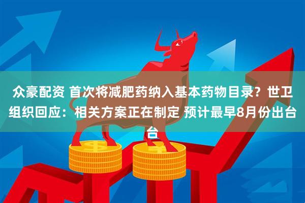 众豪配资 首次将减肥药纳入基本药物目录？世卫组织回应：相关方案正在制定 预计最早8月份出台