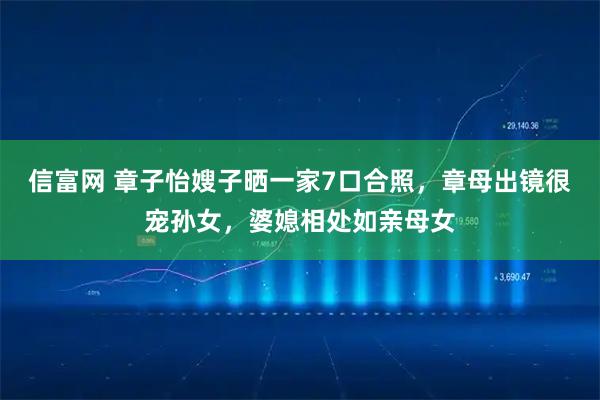 信富网 章子怡嫂子晒一家7口合照，章母出镜很宠孙女，婆媳相处如亲母女