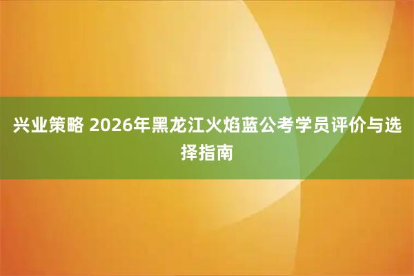 兴业策略 2026年黑龙江火焰蓝公考学员评价与选择指南