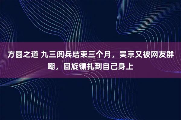 方圆之道 九三阅兵结束三个月，吴京又被网友群嘲，回旋镖扎到自己身上