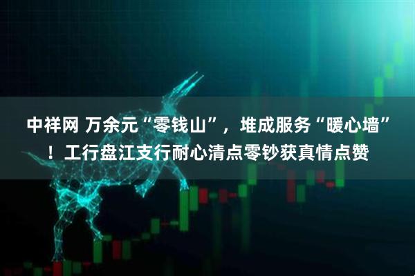 中祥网 万余元“零钱山”，堆成服务“暖心墙”！工行盘江支行耐心清点零钞获真情点赞