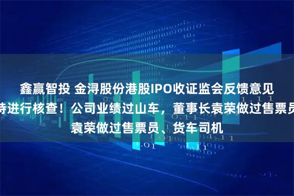 鑫赢智投 金浔股份港股IPO收证监会反馈意见，对股权代持进行核查！公司业绩过山车，董事长袁荣做过售票员、货车司机