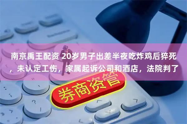 南京禹王配资 20岁男子出差半夜吃炸鸡后猝死，未认定工伤，家属起诉公司和酒店，法院判了