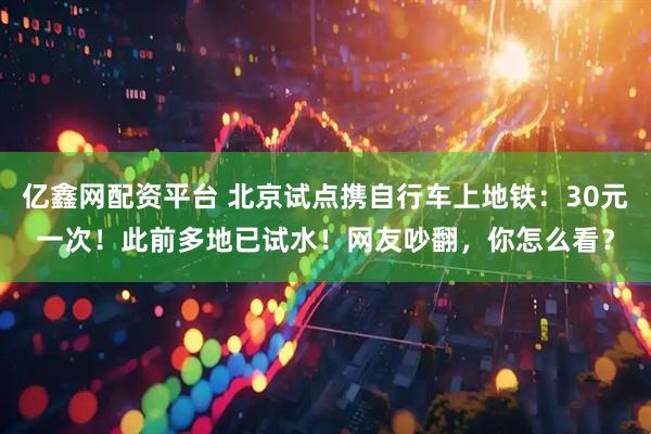 亿鑫网配资平台 北京试点携自行车上地铁：30元一次！此前多地已试水！网友吵翻，你怎么看？