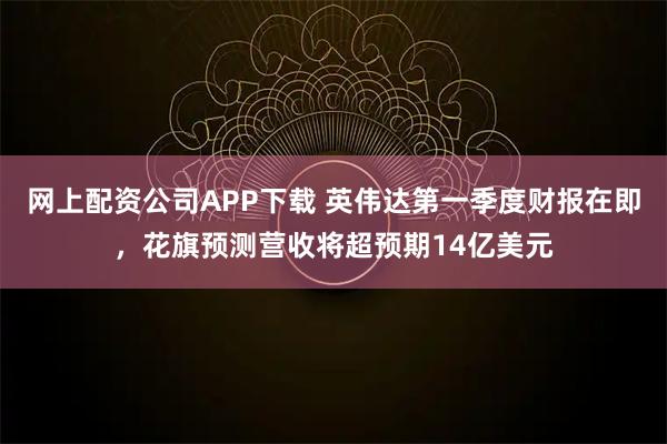 网上配资公司APP下载 英伟达第一季度财报在即，花旗预测营收将超预期14亿美元